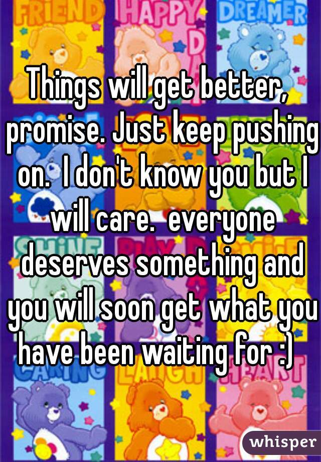 Things will get better,  promise. Just keep pushing on.  I don't know you but I will care.  everyone deserves something and you will soon get what you have been waiting for :)  