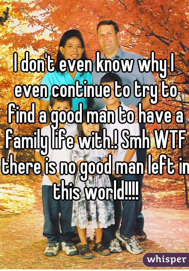 I don't even know why I even continue to try to find a good man to have a family life with.! Smh WTF there is no good man left in this world!!!!