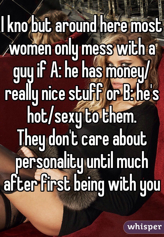 I kno but around here most women only mess with a guy if A: he has money/really nice stuff or B: he's hot/sexy to them. 
They don't care about personality until much after first being with you