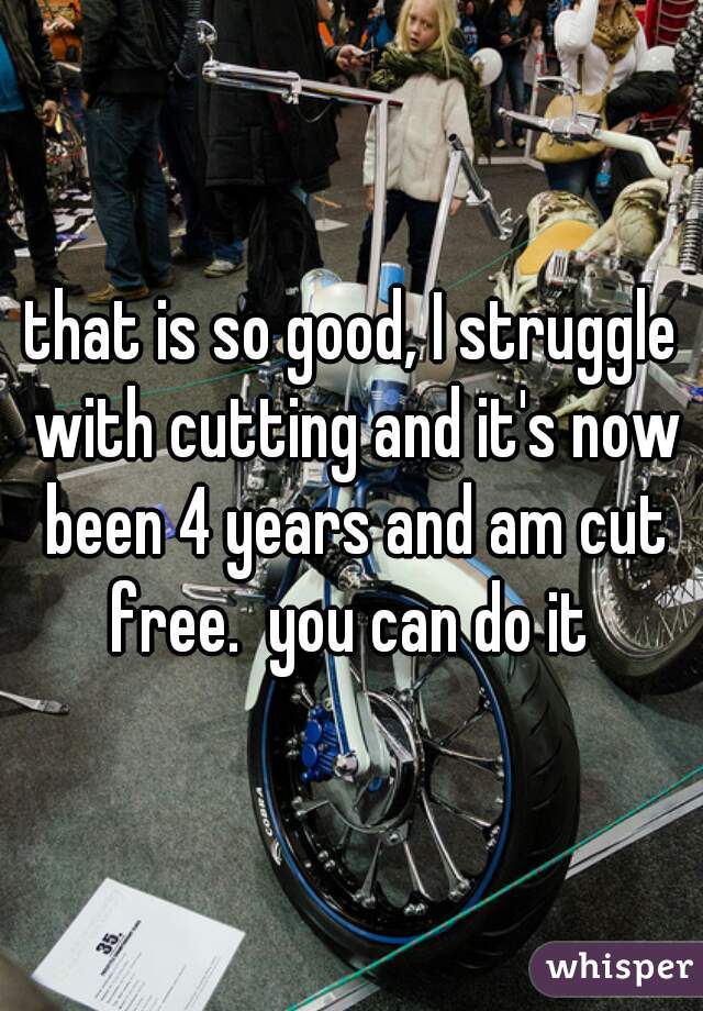 that is so good, I struggle with cutting and it's now been 4 years and am cut free.  you can do it 
