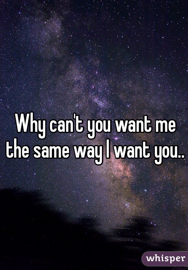 Why can't you want me the same way I want you..