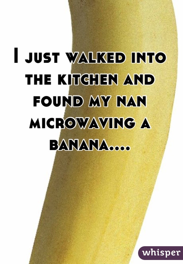 I just walked into the kitchen and found my nan microwaving a banana....