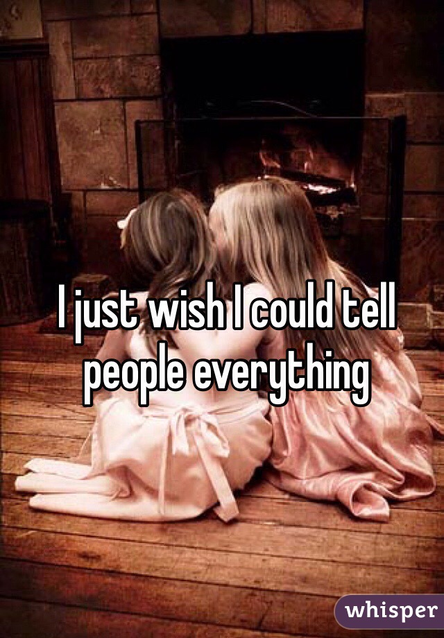 I just wish I could tell people everything 