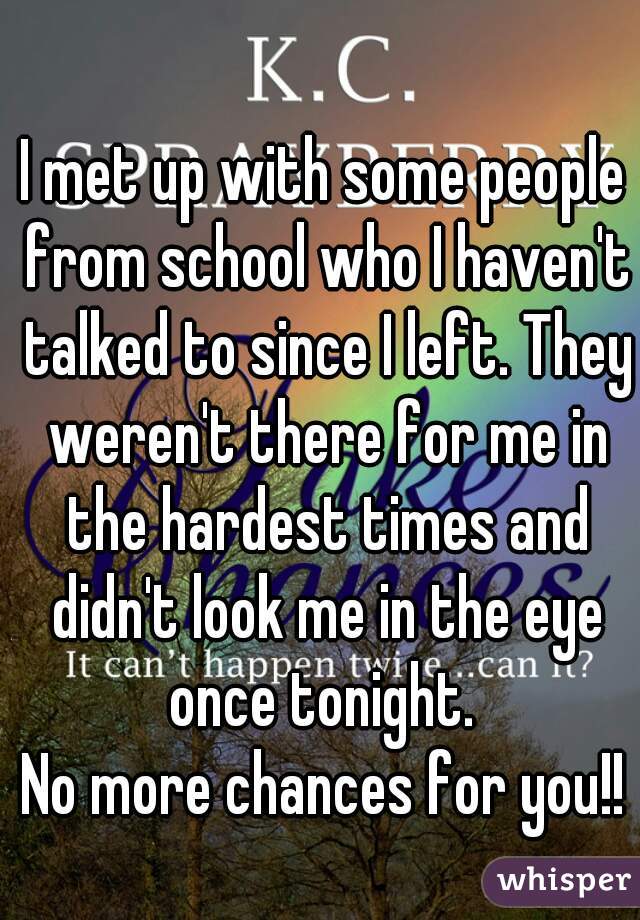 I met up with some people from school who I haven't talked to since I left. They weren't there for me in the hardest times and didn't look me in the eye once tonight. 
No more chances for you!!