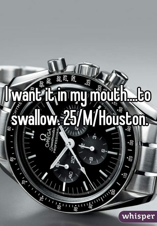 I want it in my mouth....to swallow. 25/M/Houston.