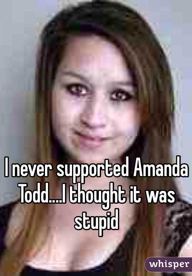 I never supported Amanda Todd....I thought it was stupid 