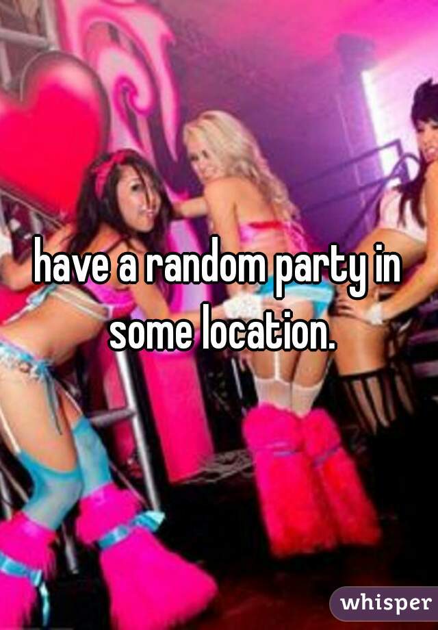have a random party in some location.