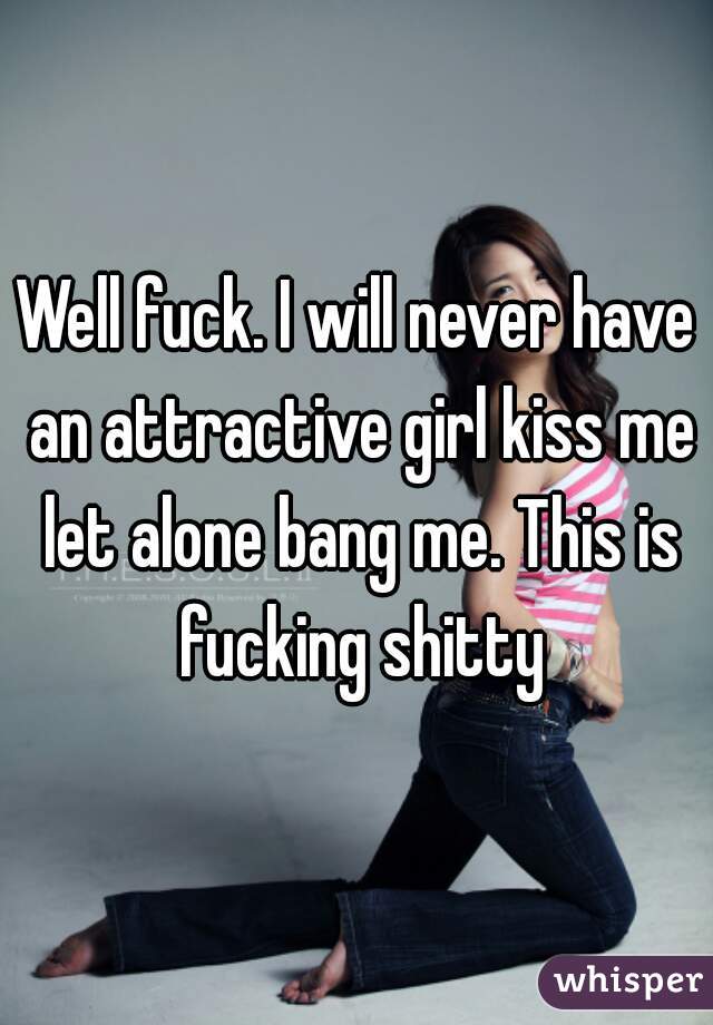 Well fuck. I will never have an attractive girl kiss me let alone bang me. This is fucking shitty