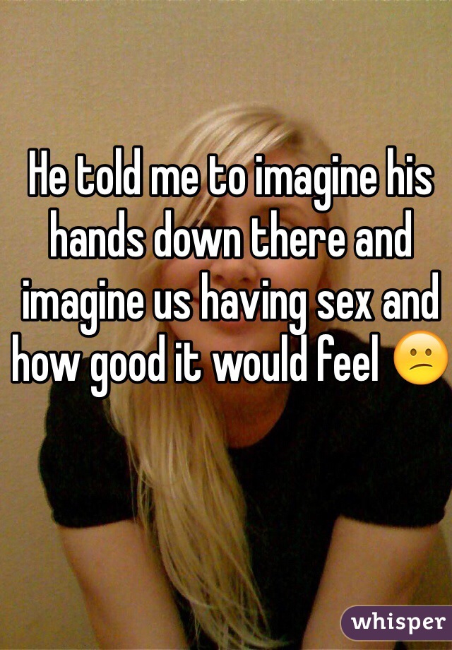 He told me to imagine his hands down there and imagine us having sex and how good it would feel 😕