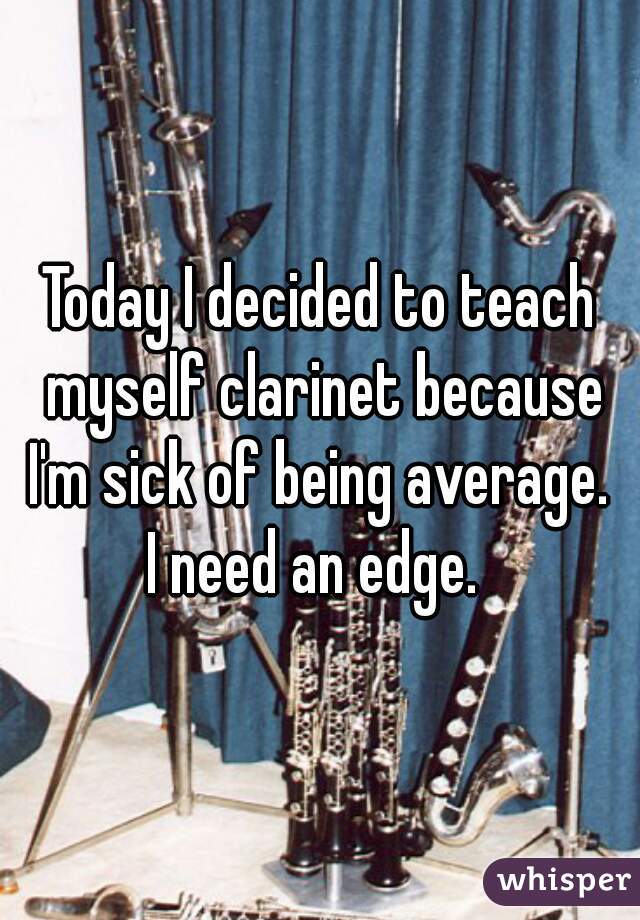 Today I decided to teach myself clarinet because I'm sick of being average. 
I need an edge. 