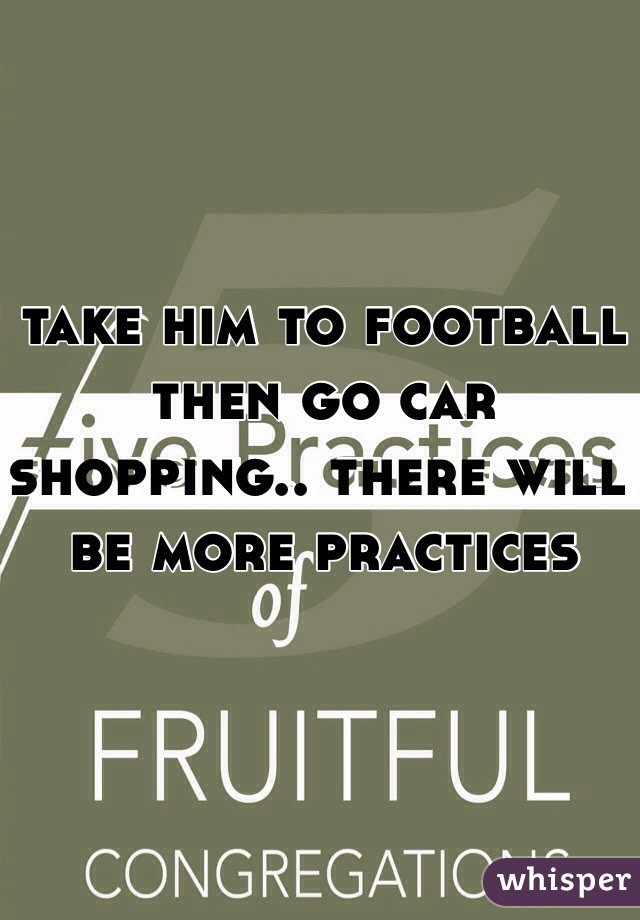take him to football then go car shopping.. there will be more practices