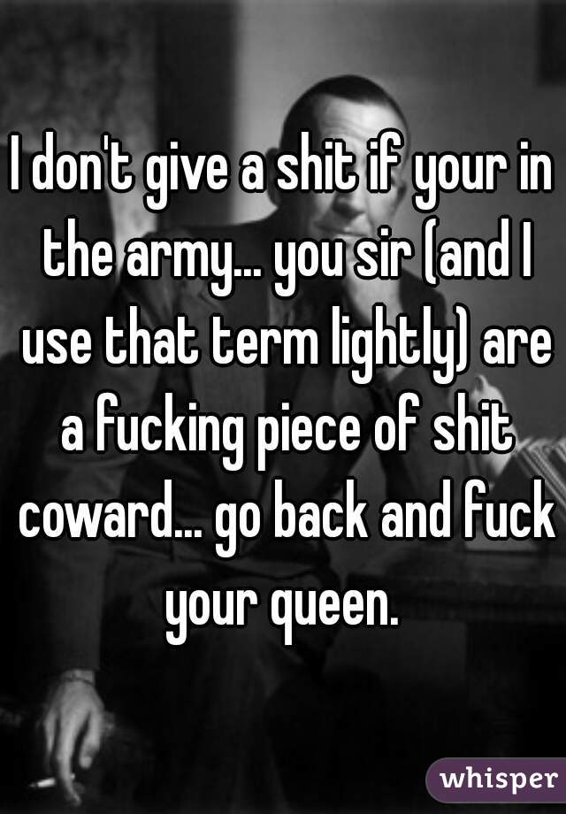 I don't give a shit if your in the army... you sir (and I use that term lightly) are a fucking piece of shit coward... go back and fuck your queen. 