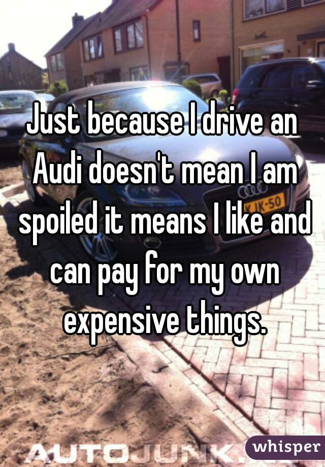 Just because I drive an Audi doesn't mean I am spoiled it means I like and can pay for my own expensive things.