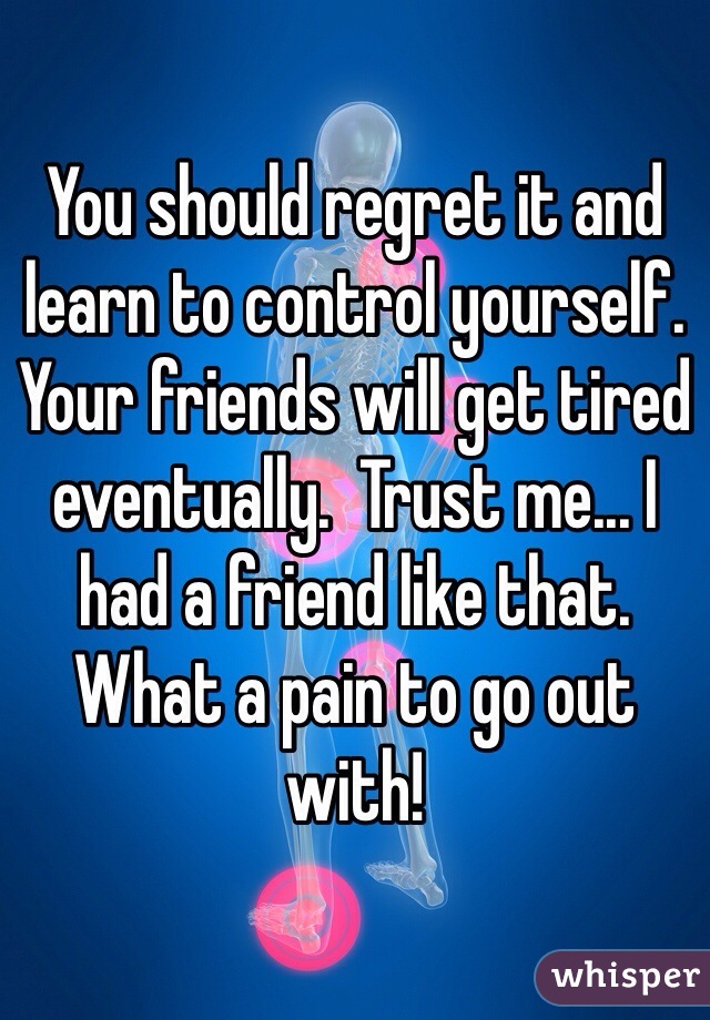 You should regret it and learn to control yourself.  Your friends will get tired eventually.  Trust me... I had a friend like that.  What a pain to go out with!