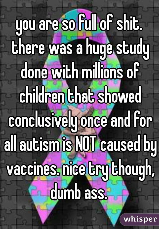 you are so full of shit. there was a huge study done with millions of children that showed conclusively once and for all autism is NOT caused by vaccines. nice try though, dumb ass. 