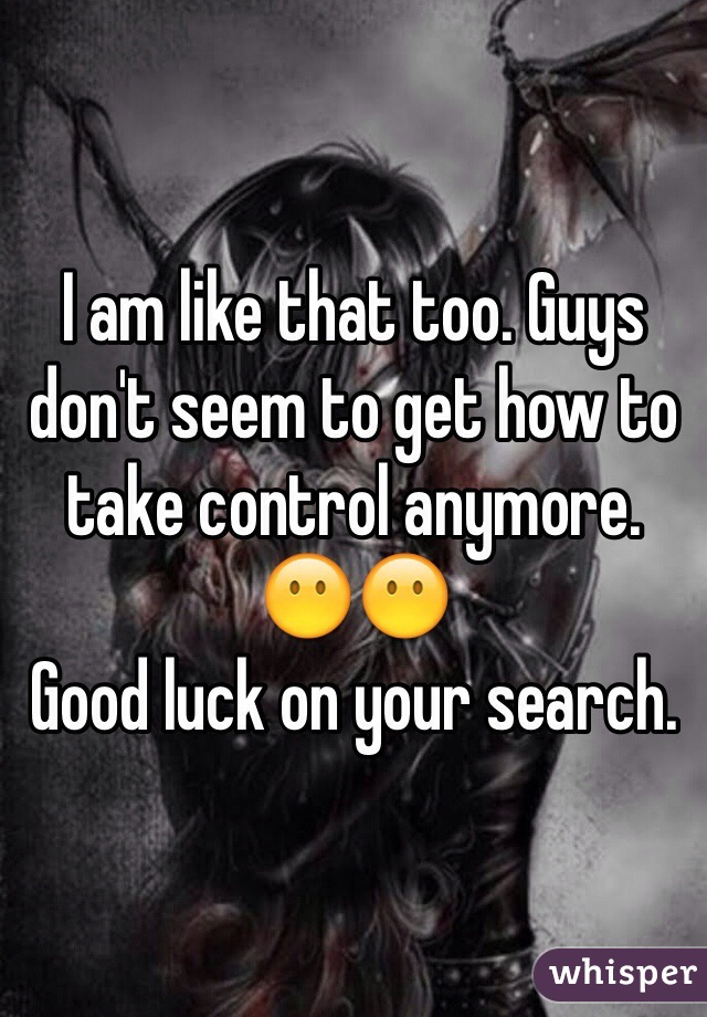 I am like that too. Guys don't seem to get how to take control anymore. 😶😶 
Good luck on your search. 