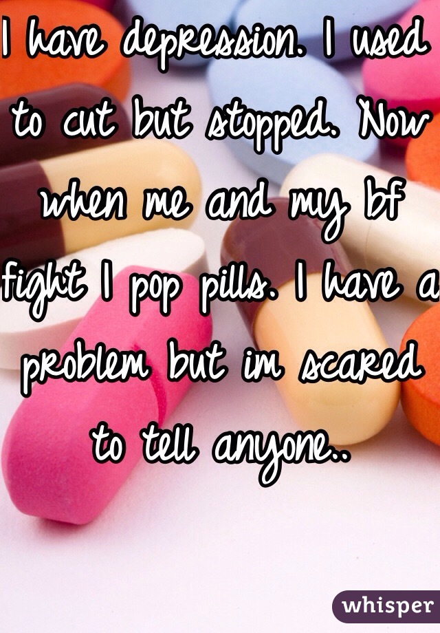 I have depression. I used to cut but stopped. Now when me and my bf fight I pop pills. I have a problem but im scared to tell anyone..