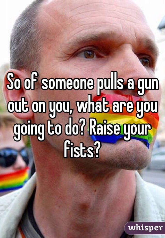 So of someone pulls a gun out on you, what are you going to do? Raise your fists?