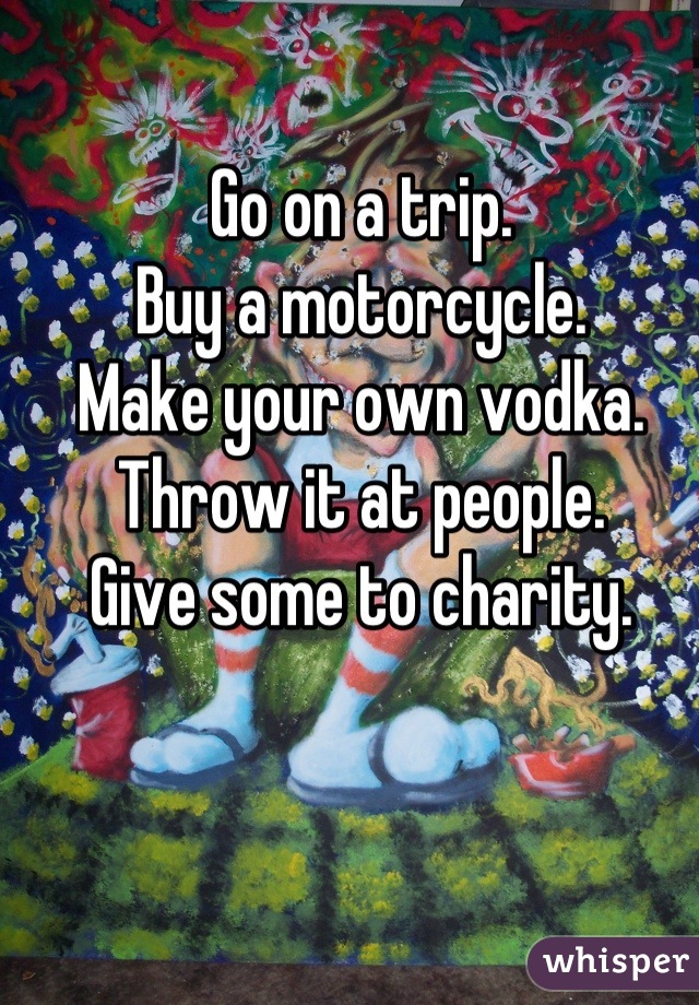 Go on a trip.
Buy a motorcycle.
Make your own vodka.
Throw it at people.
Give some to charity.