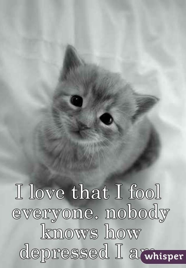 I love that I fool everyone. nobody knows how depressed I am.