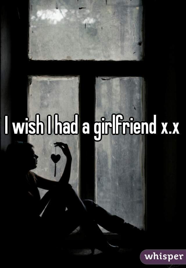 I wish I had a girlfriend x.x