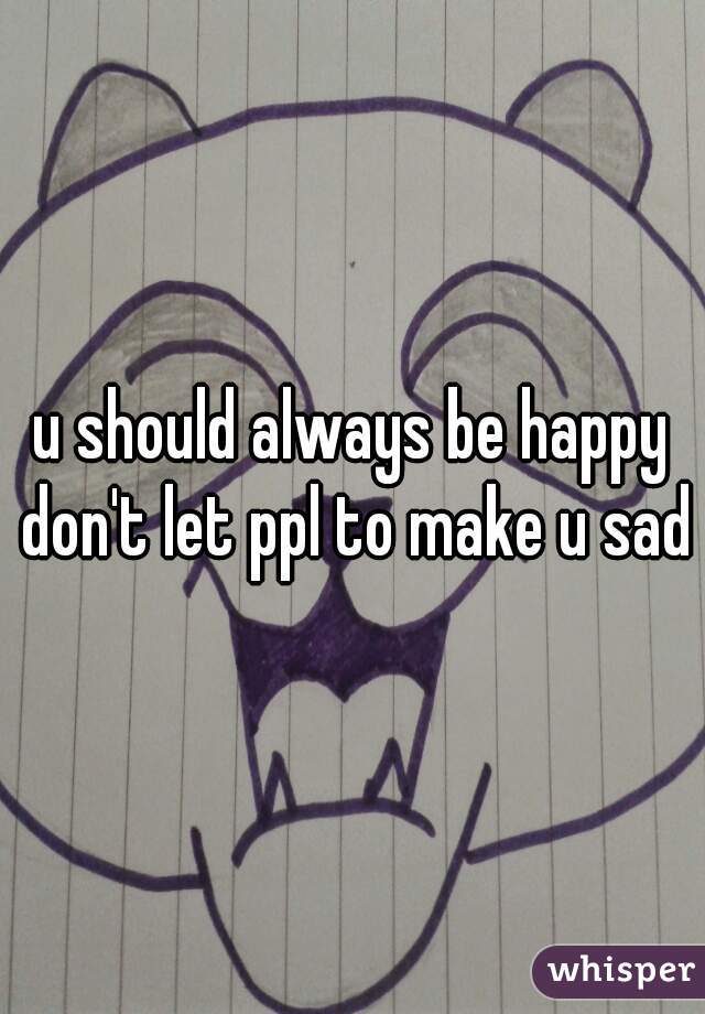 u should always be happy don't let ppl to make u sad