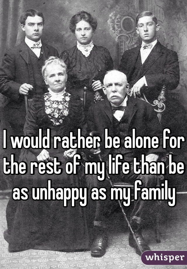 I would rather be alone for the rest of my life than be as unhappy as my family 