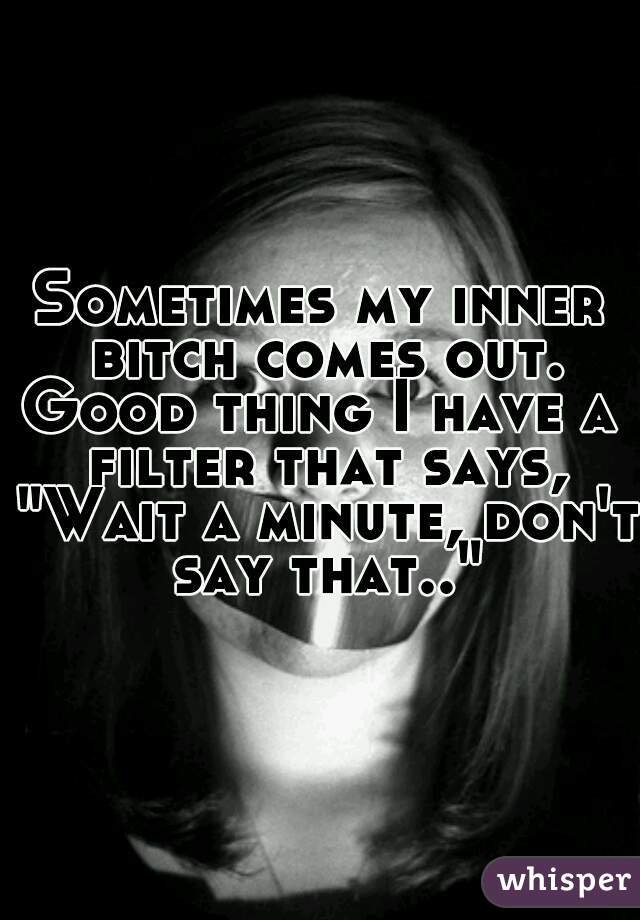 Sometimes my inner bitch comes out.
Good thing I have a filter that says, "Wait a minute, don't say that.."