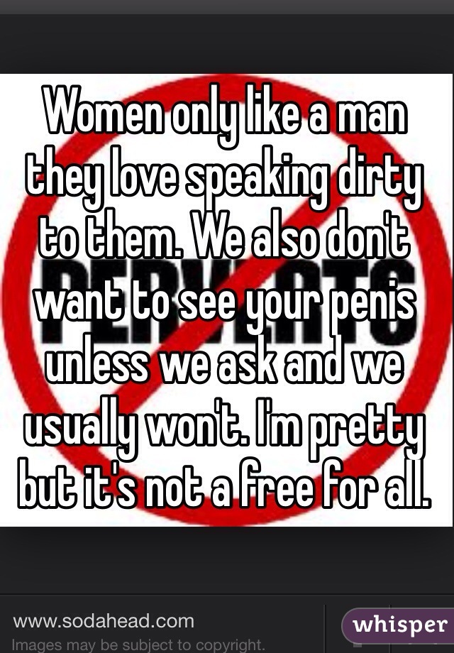 Women only like a man they love speaking dirty to them. We also don't want to see your penis unless we ask and we usually won't. I'm pretty but it's not a free for all. 