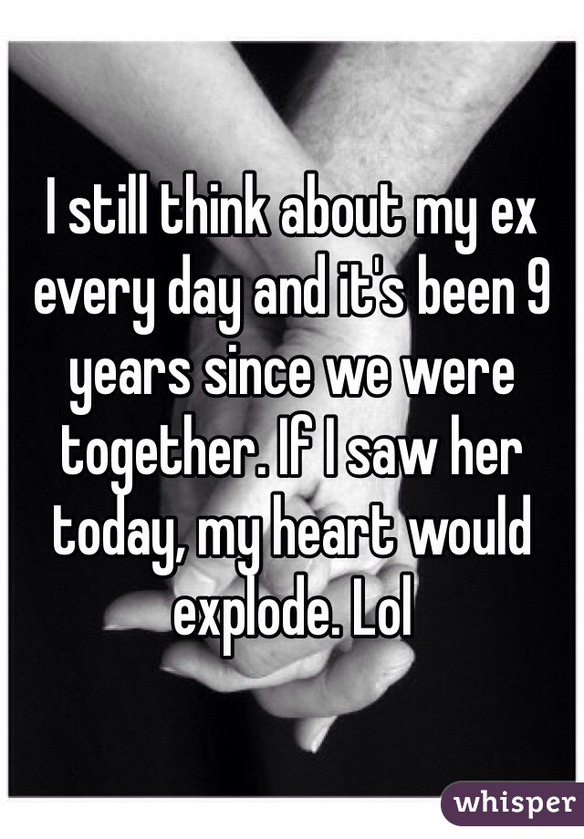 I still think about my ex every day and it's been 9 years since we were together. If I saw her today, my heart would  explode. Lol