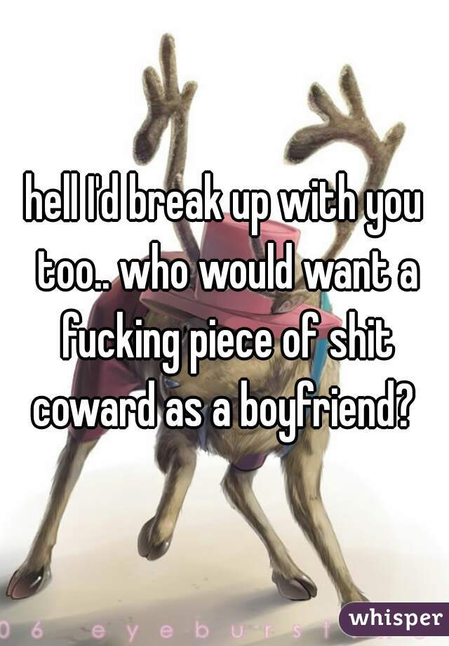 hell I'd break up with you too.. who would want a fucking piece of shit coward as a boyfriend? 