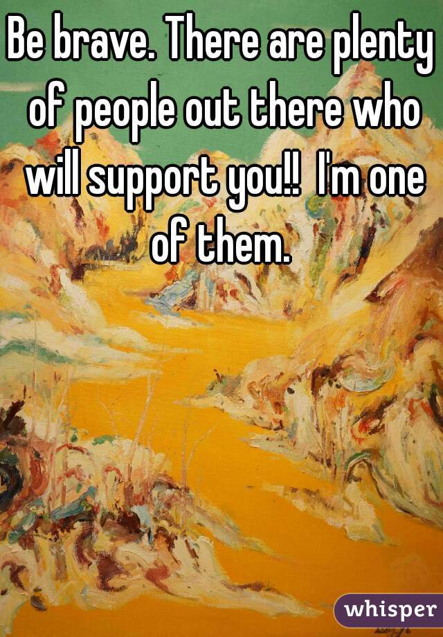 Be brave. There are plenty of people out there who will support you!!  I'm one of them. 
