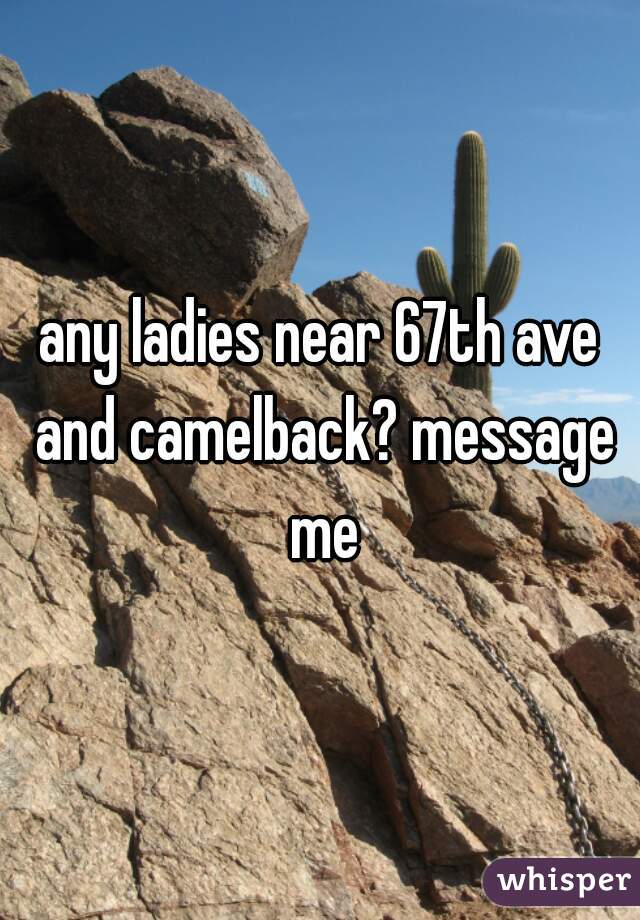 any ladies near 67th ave and camelback? message me