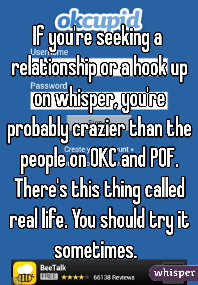 If you're seeking a relationship or a hook up on whisper, you're probably crazier than the people on OKC and POF. There's this thing called real life. You should try it sometimes.  