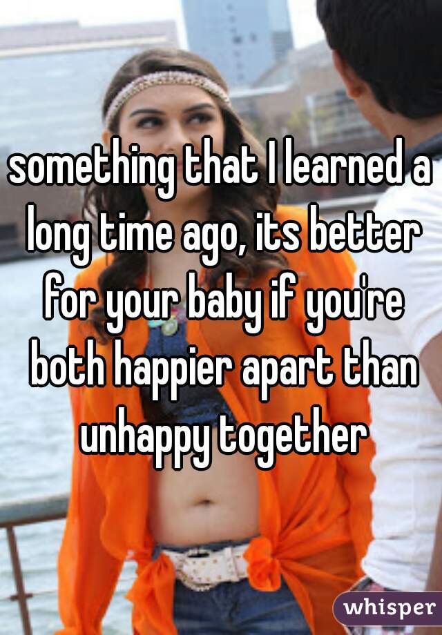 something that I learned a long time ago, its better for your baby if you're both happier apart than unhappy together