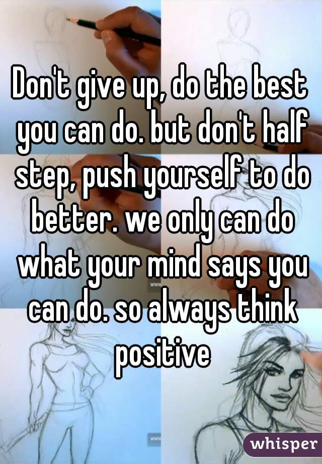Don't give up, do the best you can do. but don't half step, push yourself to do better. we only can do what your mind says you can do. so always think positive