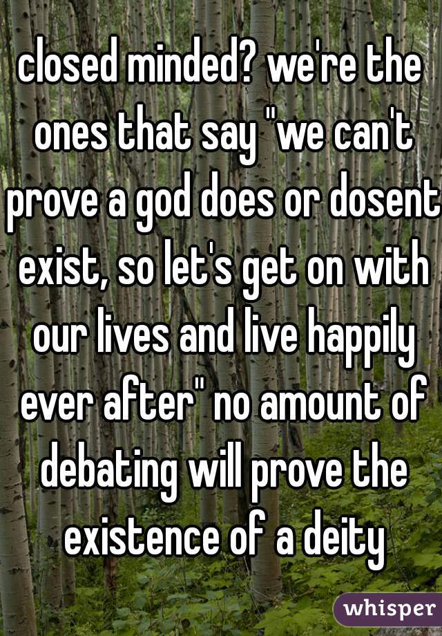 closed minded? we're the ones that say "we can't prove a god does or dosent exist, so let's get on with our lives and live happily ever after" no amount of debating will prove the existence of a deity