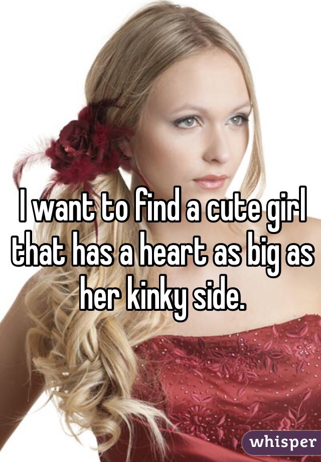 I want to find a cute girl that has a heart as big as her kinky side.