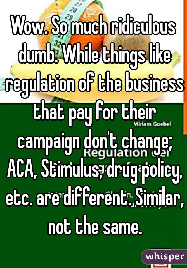Wow. So much ridiculous dumb. While things like regulation of the business that pay for their campaign don't change; ACA, Stimulus, drug policy, etc. are different. Similar, not the same.