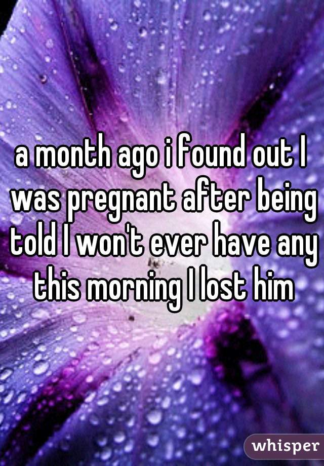 a month ago i found out I was pregnant after being told I won't ever have any this morning I lost him