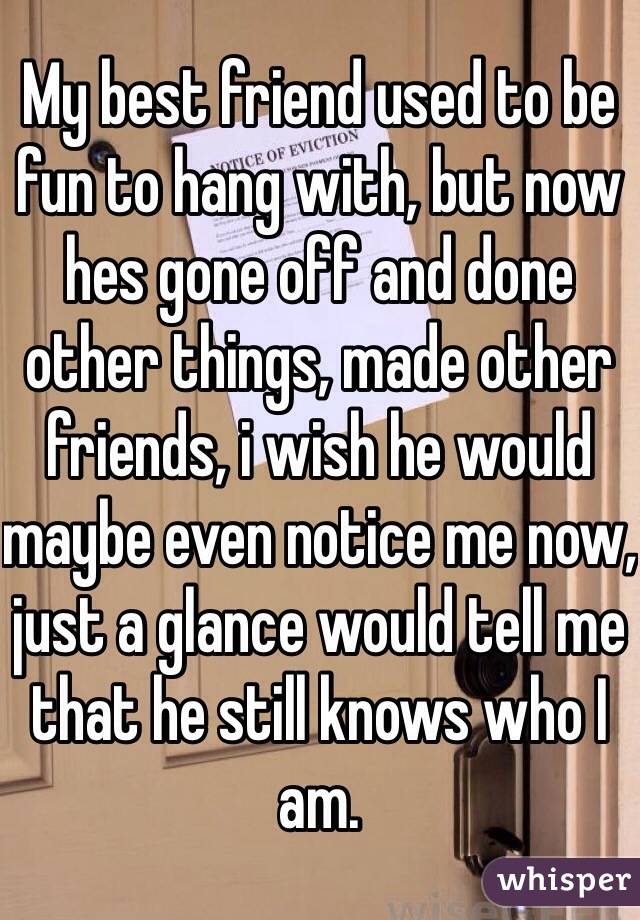 My best friend used to be fun to hang with, but now hes gone off and done other things, made other friends, i wish he would maybe even notice me now, just a glance would tell me that he still knows who I am.