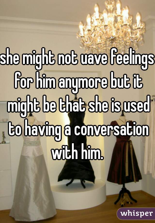she might not uave feelings for him anymore but it might be that she is used to having a conversation with him. 