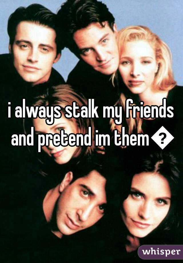 i always stalk my friends and pretend im them😂