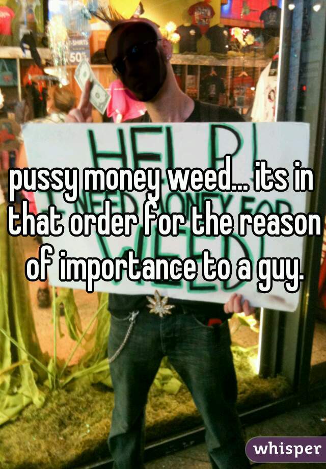 pussy money weed... its in that order for the reason of importance to a guy.