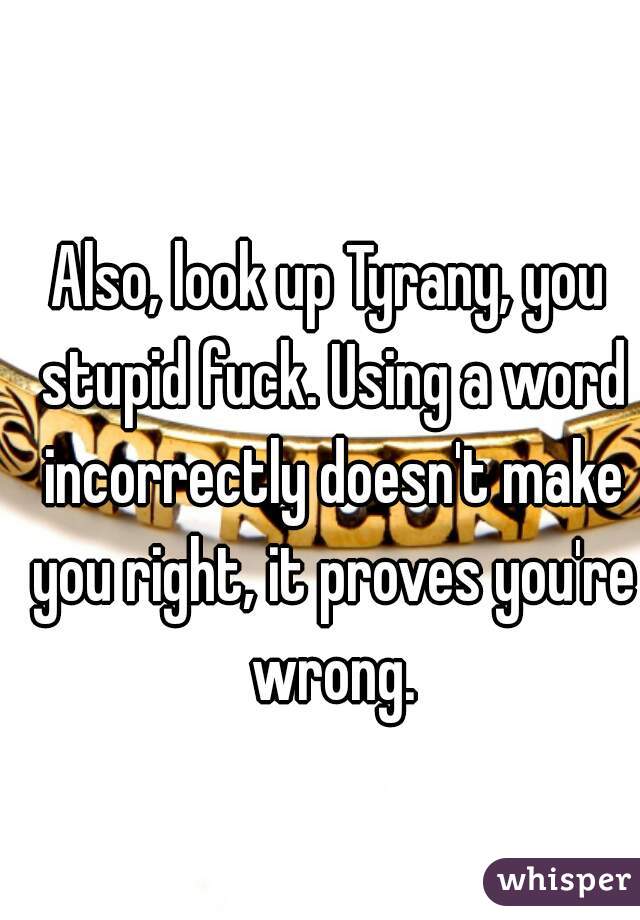 Also, look up Tyrany, you stupid fuck. Using a word incorrectly doesn't make you right, it proves you're wrong.