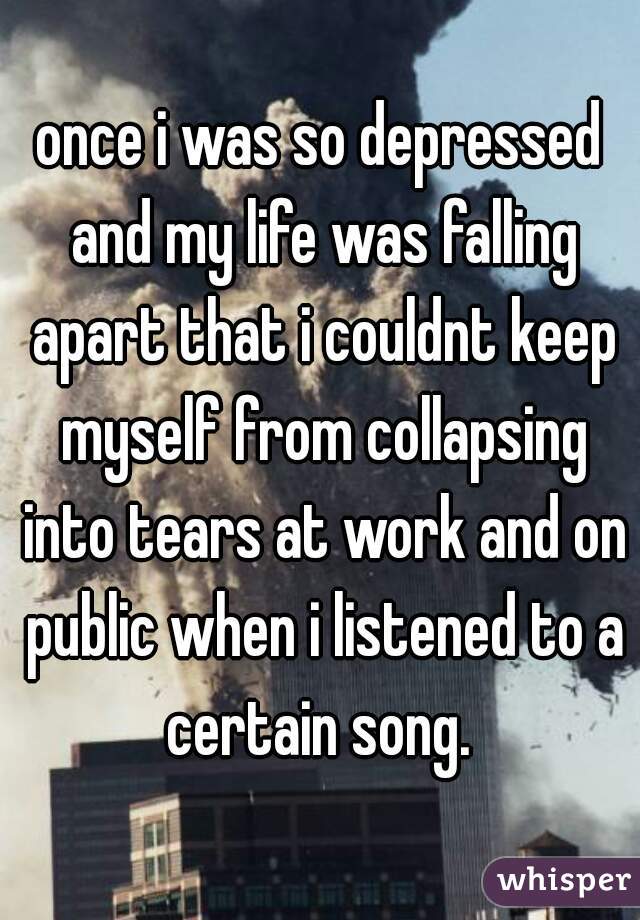 once i was so depressed and my life was falling apart that i couldnt keep myself from collapsing into tears at work and on public when i listened to a certain song. 