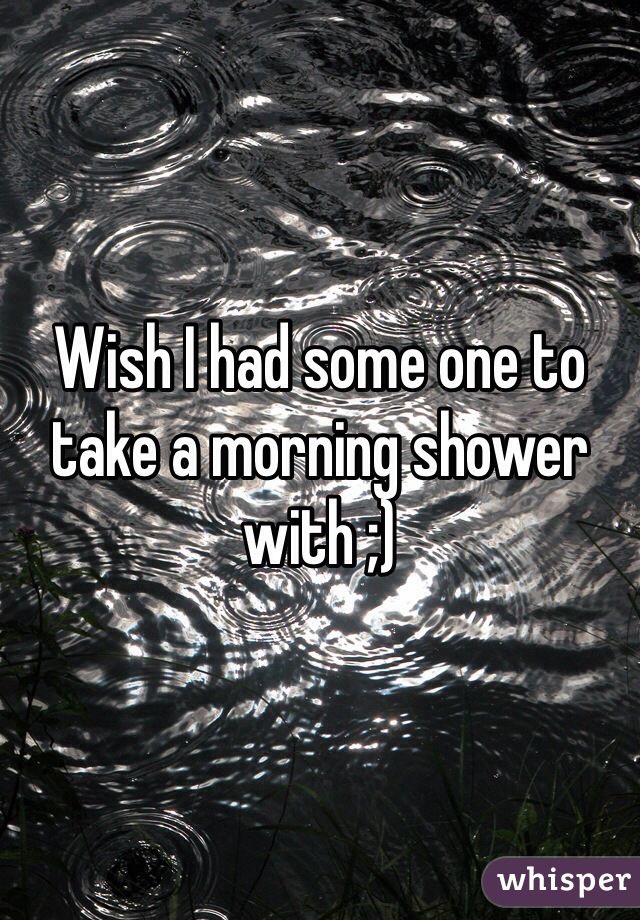Wish I had some one to take a morning shower with ;)