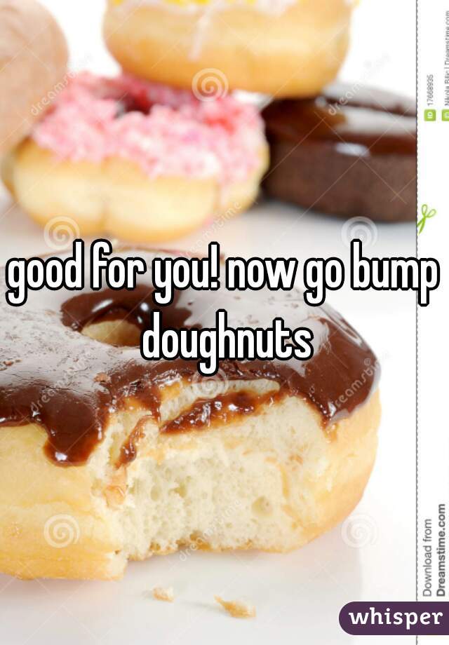 good for you! now go bump doughnuts