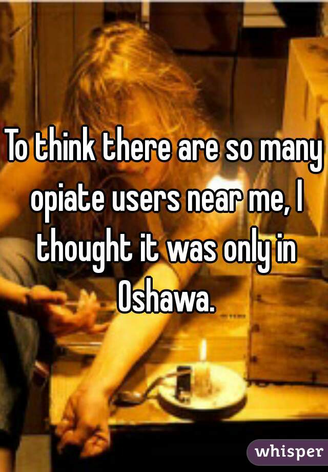 To think there are so many opiate users near me, I thought it was only in Oshawa.
