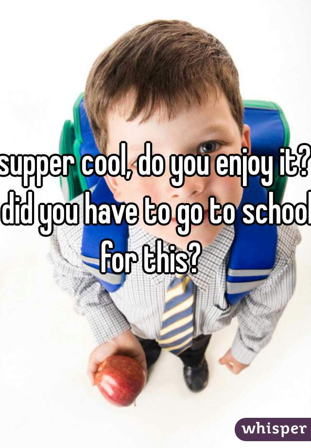 supper cool, do you enjoy it? did you have to go to school for this?  